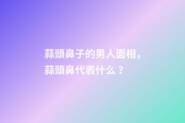 蒜頭鼻子的男人面相，蒜頭鼻代表什么？